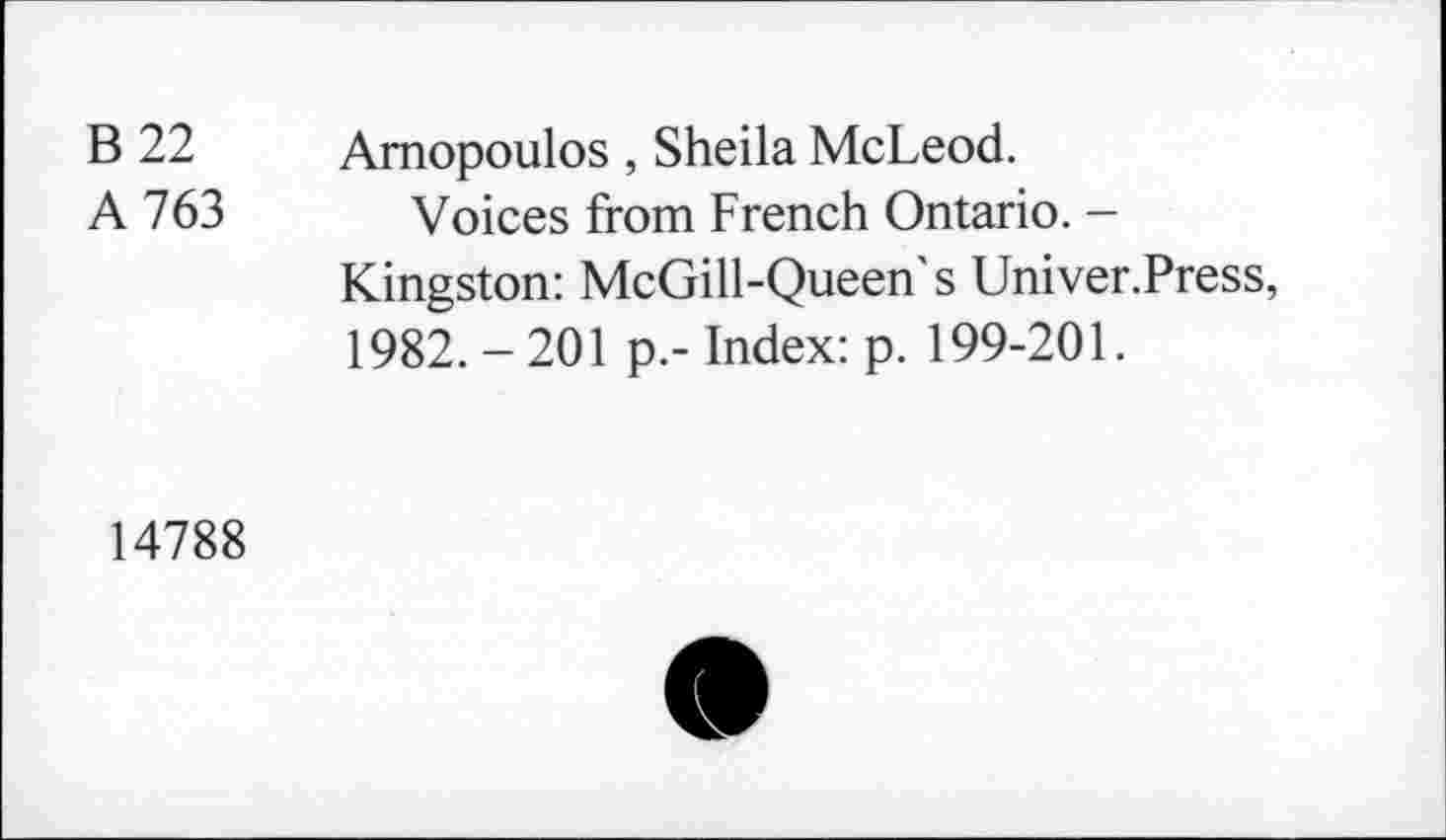 ﻿B 22 Amopoulos , Sheila McLeod.
A 763 Voices from French Ontario. -Kingston: McGill-Queen's Univer.Press, 1982. - 201 p.- Index: p. 199-201.
14788